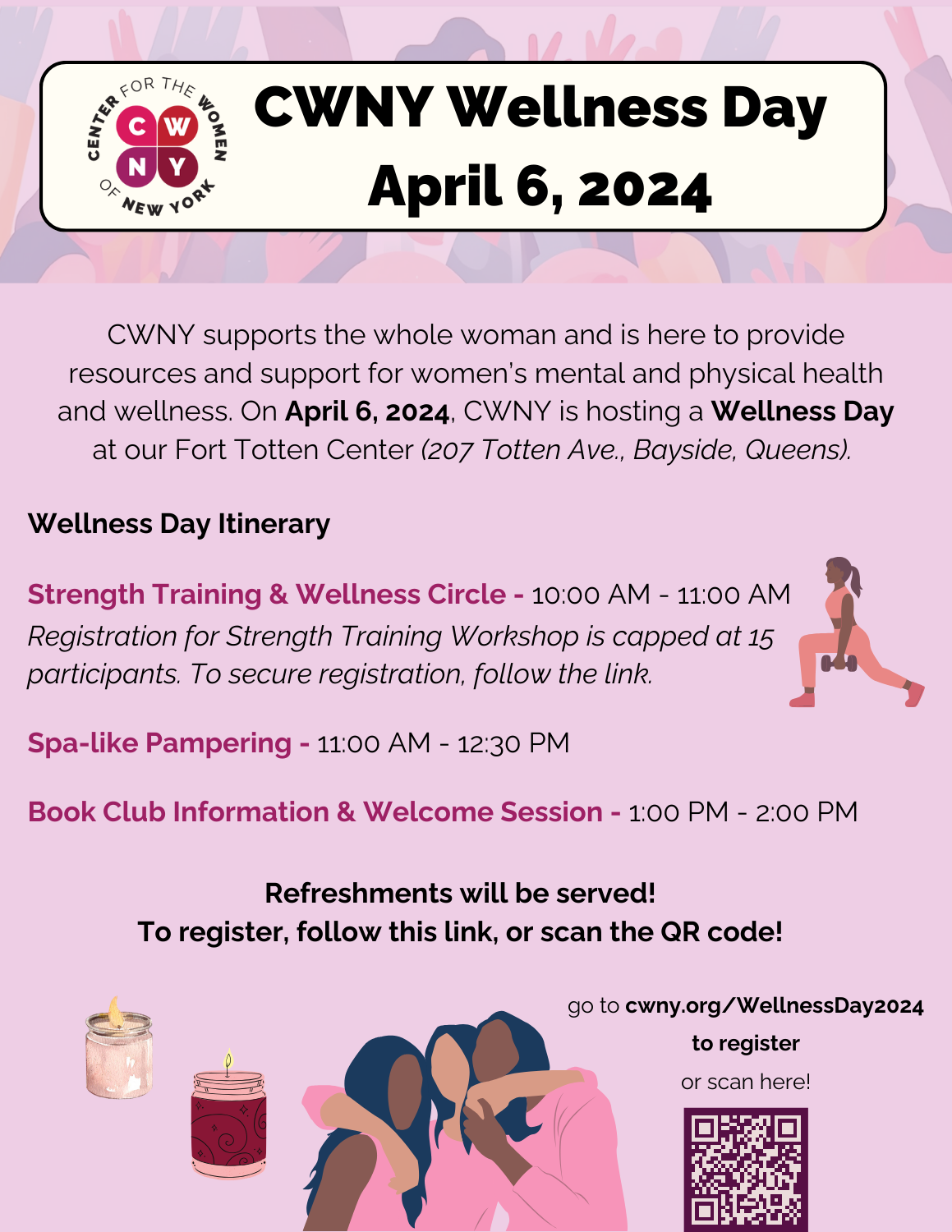 CWNY Wellness Day
Saturday, April 6, 2024
10 AM - 2 PM
In-person: Fort Totten Park, 207 Totten Avenue, Bayside, NY 11359
Register

CWNY supports the whole woman and is here to provide resoruces and support for women’s mental and physical health and wellness. On April 6, 2024, CWNY is hosting a Wellness Day at our Fort Totten Center.

Wellness Day Itinerary:
10:00 AM - 11:00 AM - Strength Training & Wellness Circle (Registration for Strength Training Workshop is capped at 15 participants. To secure registration, follow the link.)
11:00 AM - 12:30 PM - Spa-like Pampering
1:00 PM - 2:00 PM - Book Club Information & Welcome Session
Refreshments will be served!

For questions and information, please email: events@cwny.org